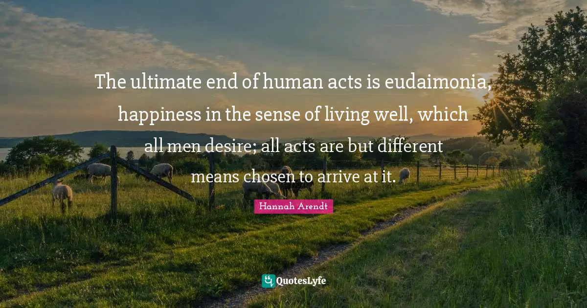 The ultimate end of human acts is eudaimonia, happiness in the sense of living well, which all men desire; all acts are but different means chosen to arrive at it.