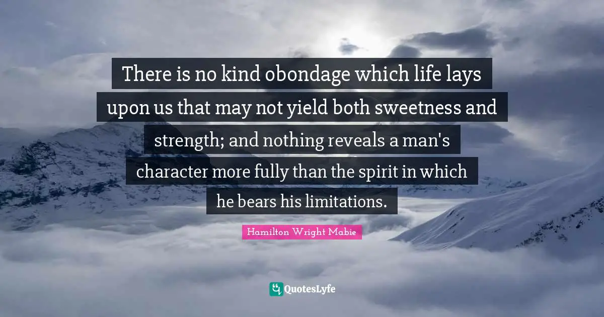 There is no kind obondage which life lays upon us that may not yield both sweetness and strength; and nothing reveals a man's character more fully than the spirit in which he bears his limitations.