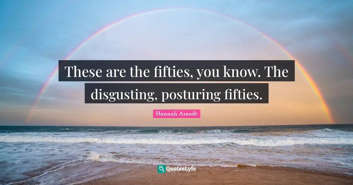 These are the fifties, you know. The disgusting, posturing fifties.