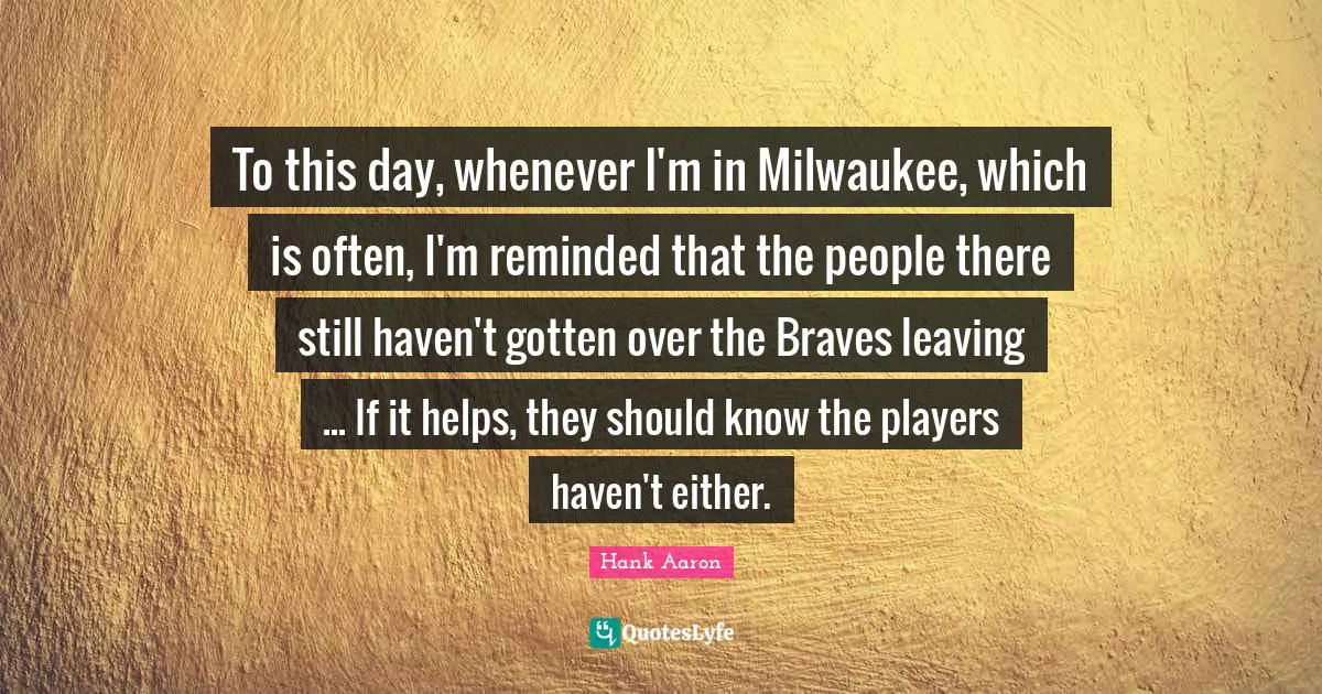Hank Aaron Quotes: "To this day, whenever I'm in Milwaukee, which is often, I'm reminded that the people there still haven't gotten over the Braves leaving ... If it helps, they should know the players haven't either."