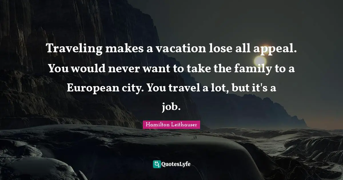 Traveling makes a vacation lose all appeal. You would never want to take the family to a European city. You travel a lot, but it's a job.