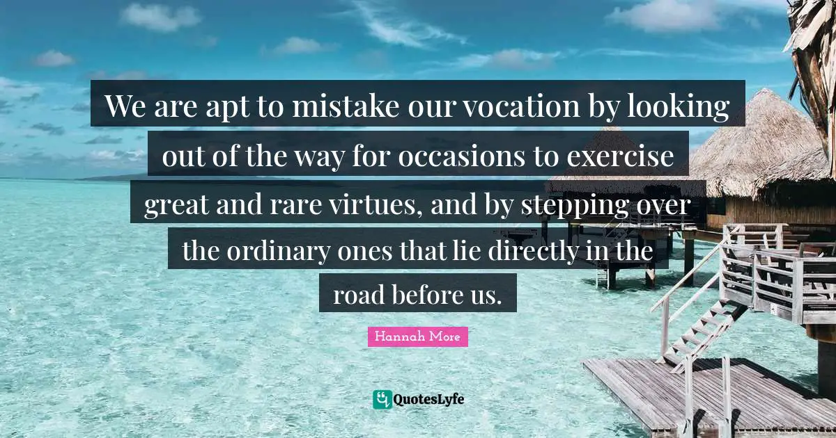 Occasions Quotes: "We are apt to mistake our vocation by looking out of the way for occasions to exercise great and rare virtues, and by stepping over the ordinary ones that lie directly in the road before us."