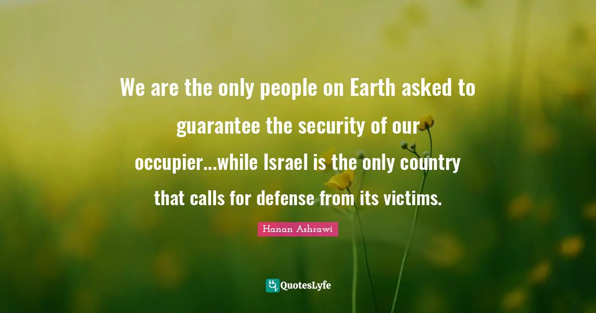 Israel Quotes: "We are the only people on Earth asked to guarantee the security of our occupier...while Israel is the only country that calls for defense from its victims."