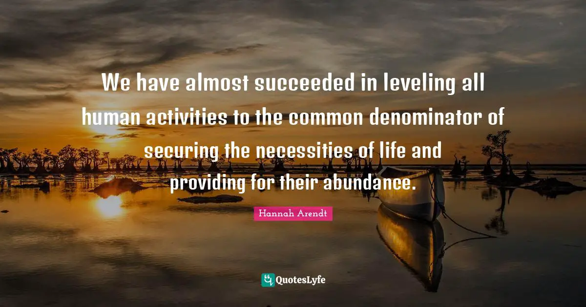 We have almost succeeded in leveling all human activities to the common denominator of securing the necessities of life and providing for their abundance.