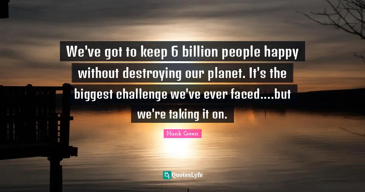 We've got to keep 6 billion people happy without destroying our planet. It's the biggest challenge we've ever faced....but we're taking it on.