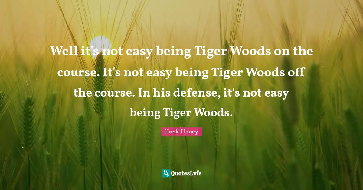 Well it's not easy being Tiger Woods on the course. It's not easy being Tiger Woods off the course. In his defense, it's not easy being Tiger Woods.