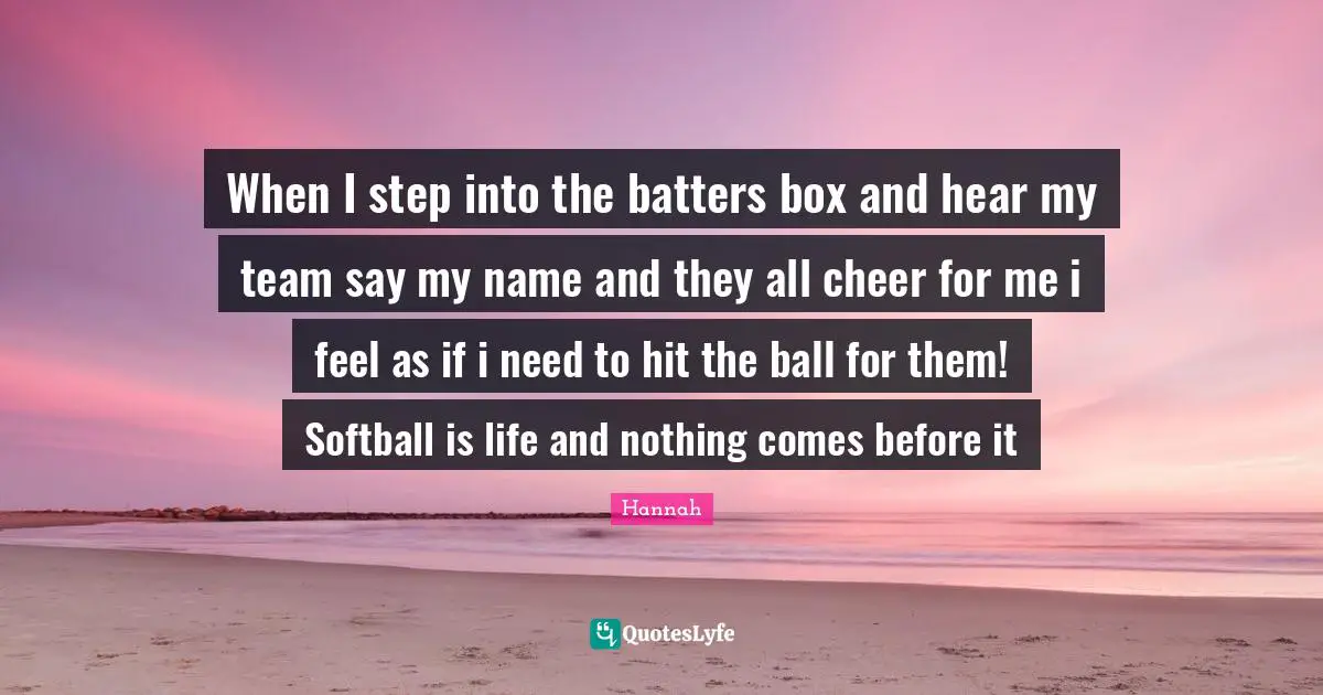 When I step into the batters box and hear my team say my name and they all cheer for me i feel as if i need to hit the ball for them! Softball is life and nothing comes before it