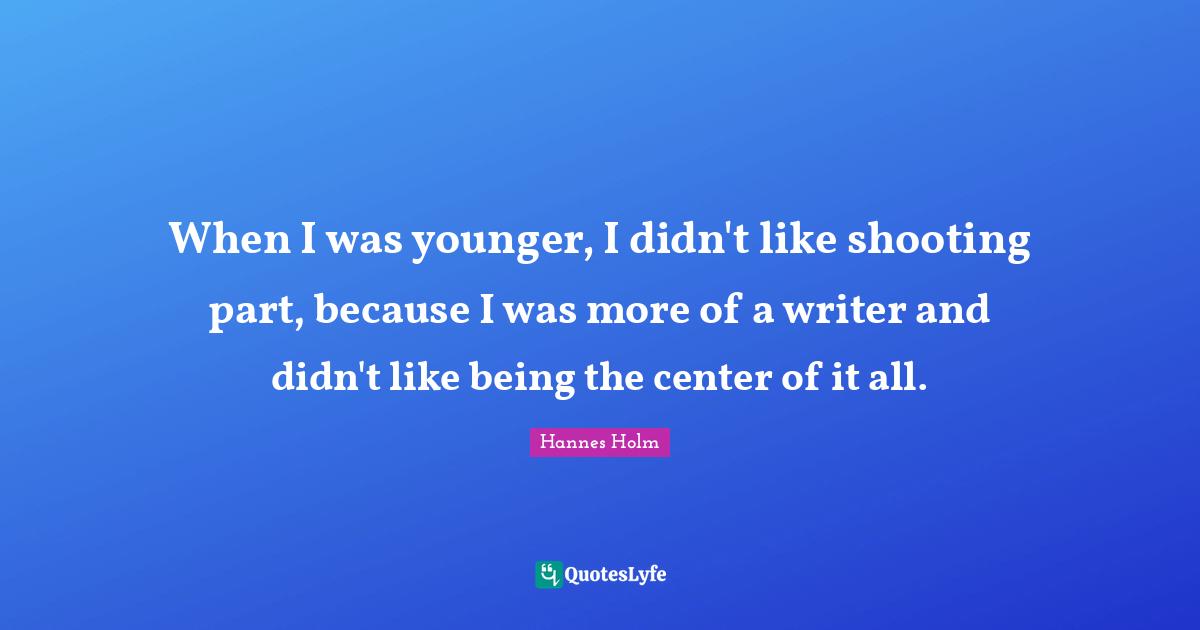 When I was younger, I didn't like shooting part, because I was more of a writer and didn't like being the center of it all.