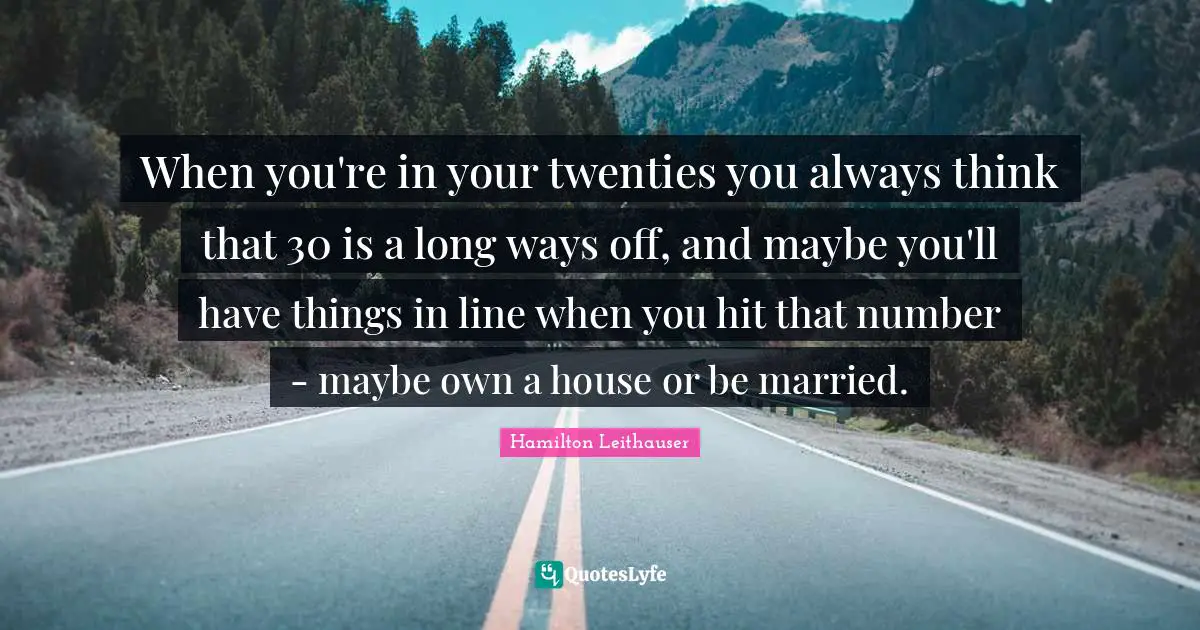 When you're in your twenties you always think that 30 is a long ways off, and maybe you'll have things in line when you hit that number - maybe own a house or be married.