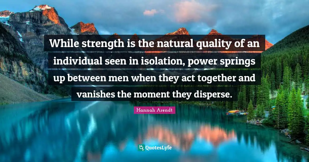 While strength is the natural quality of an individual seen in isolation, power springs up between men when they act together and vanishes the moment they disperse.