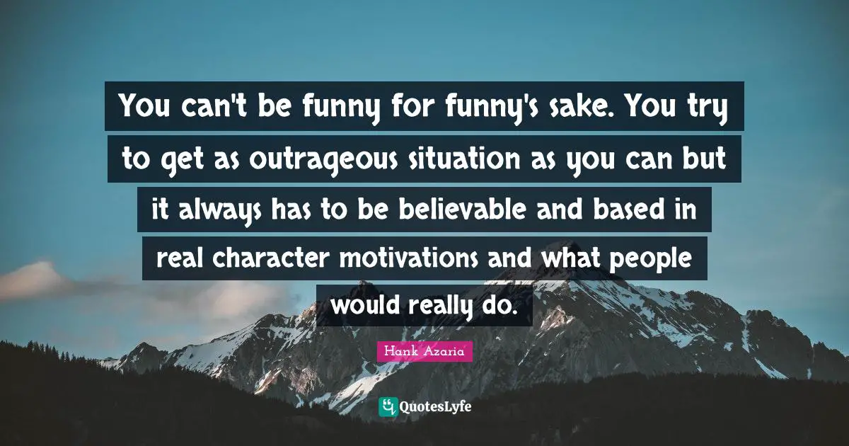 You can't be funny for funny's sake. You try to get as outrageous situation as you can but it always has to be believable and based in real character motivations and what people would really do.