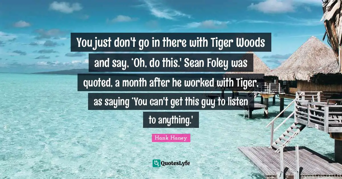 You just don't go in there with Tiger Woods and say, ‘Oh, do this.' Sean Foley was quoted, a month after he worked with Tiger, as saying ‘You can't get this guy to listen to anything.'