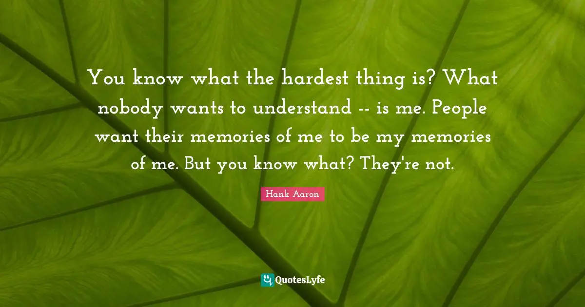 Hank Aaron Quotes: "You know what the hardest thing is? What nobody wants to understand -- is me. People want their memories of me to be my memories of me. But you know what? They're not."