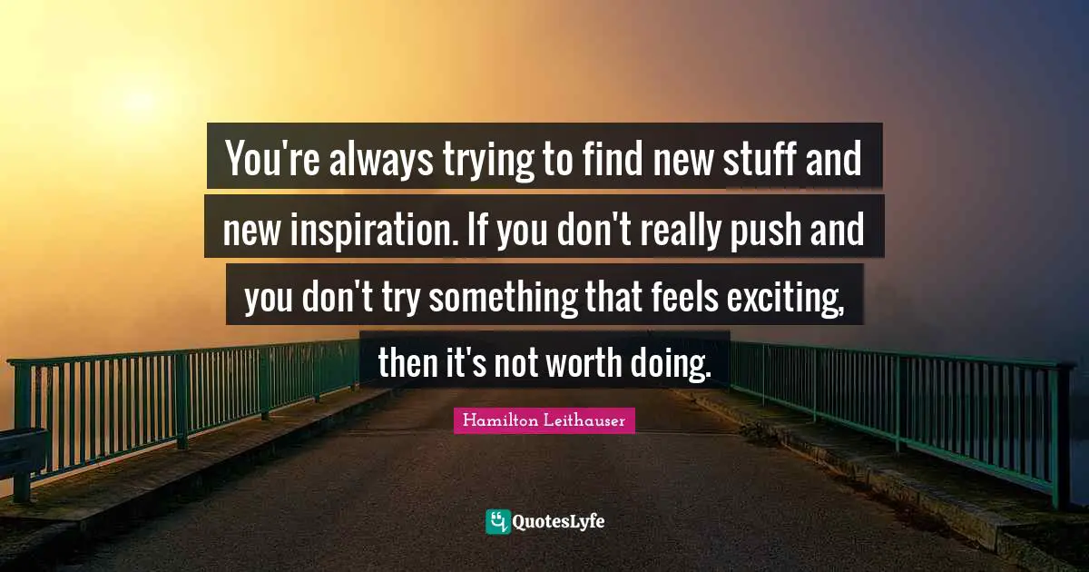 You're always trying to find new stuff and new inspiration. If you don't really push and you don't try something that feels exciting, then it's not worth doing.