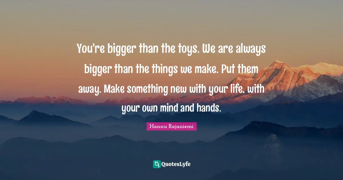 You're bigger than the toys. We are always bigger than the things we make. Put them away. Make something new with your life, with your own mind and hands.