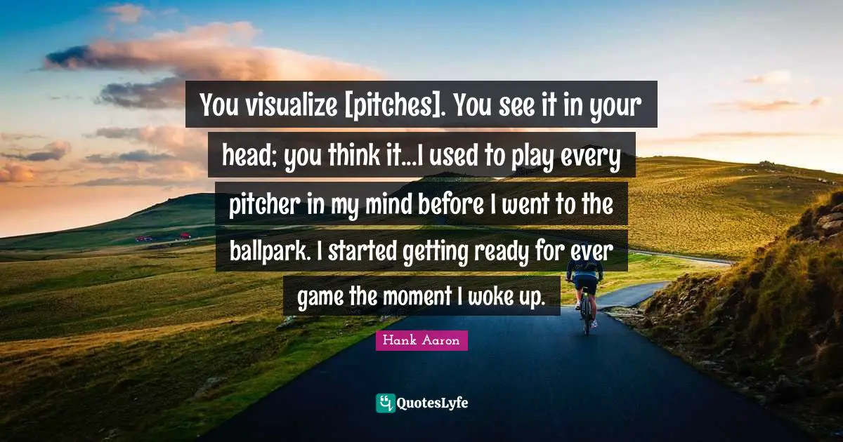 Hank Aaron Quotes: "You visualize [pitches]. You see it in your head; you think it...I used to play every pitcher in my mind before I went to the ballpark. I started getting ready for ever game the moment I woke up."