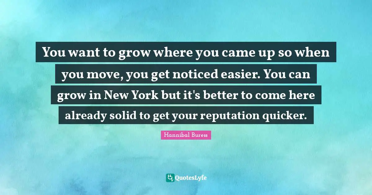 You want to grow where you came up so when you move, you get noticed easier. You can grow in New York but it's better to come here already solid to get your reputation quicker.