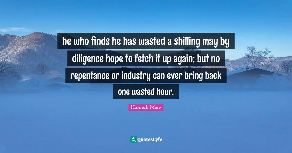 Fetch Quotes: "he who finds he has wasted a shilling may by diligence hope to fetch it up again; but no repentance or industry can ever bring back one wasted hour."