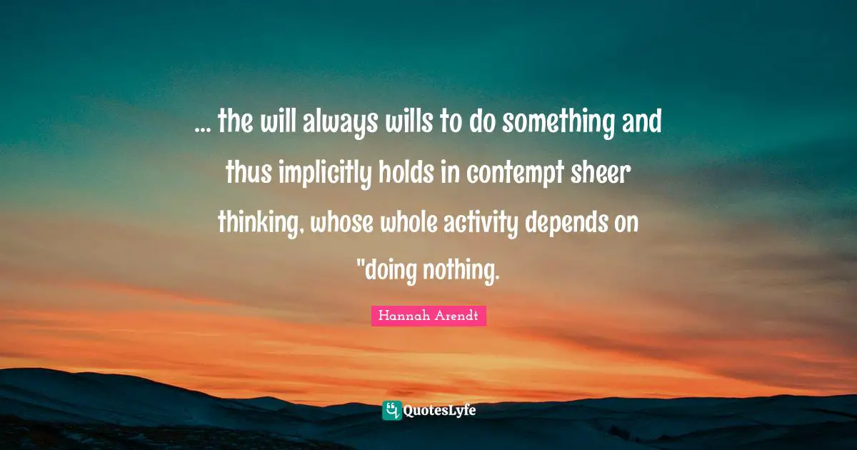 ... the will always wills to do something and thus implicitly holds in contempt sheer thinking, whose whole activity depends on "doing nothing.