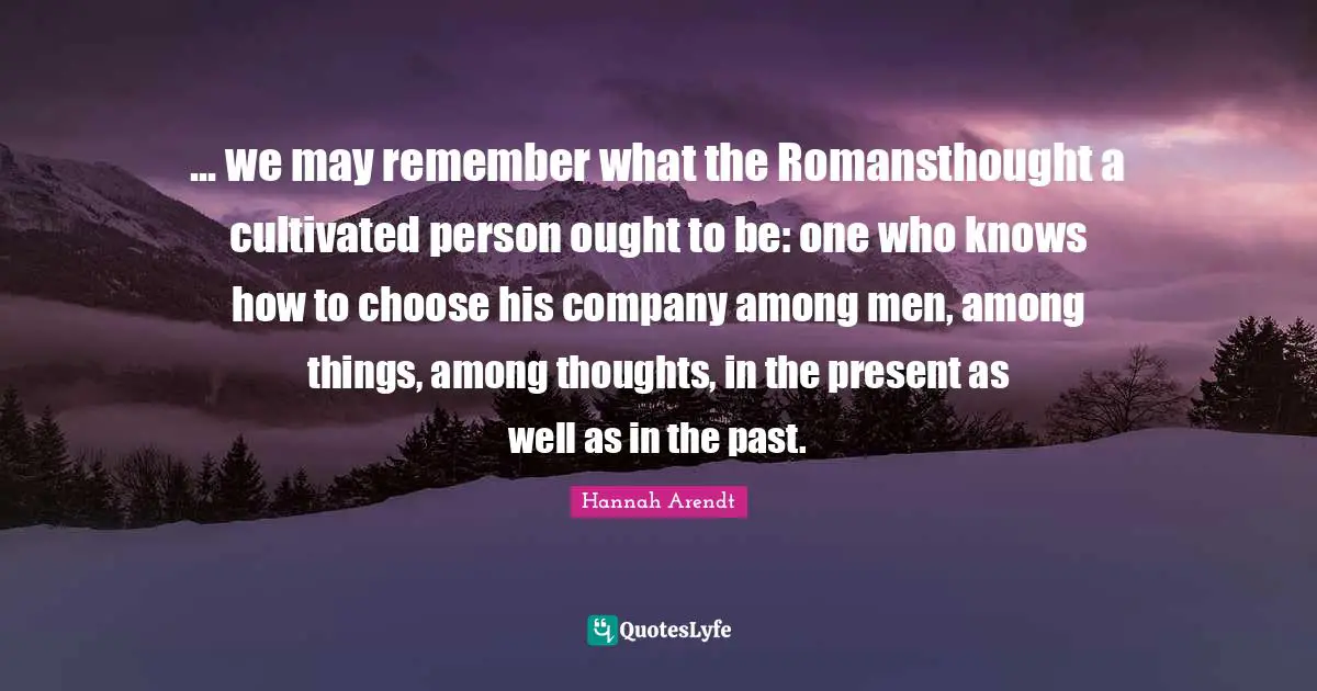 ... we may remember what the Romansthought a cultivated person ought to be: one who knows how to choose his company among men, among things, among thoughts, in the present as well as in the past.