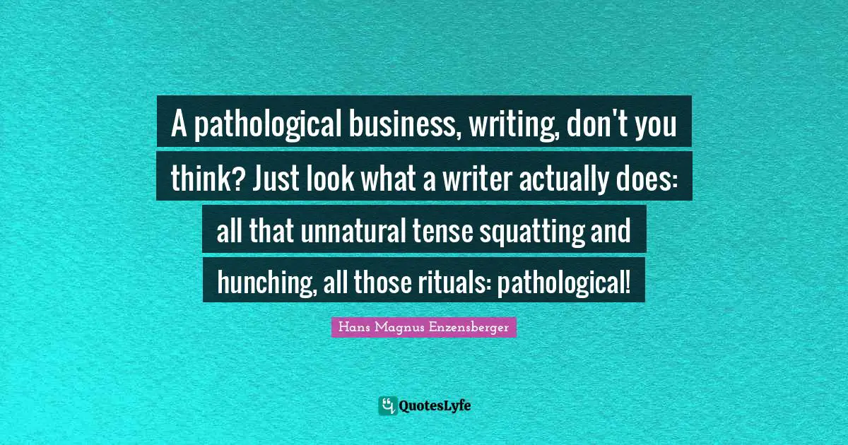A pathological business, writing, don't you think? Just look what a writer actually does: all that unnatural tense squatting and hunching, all those rituals: pathological!