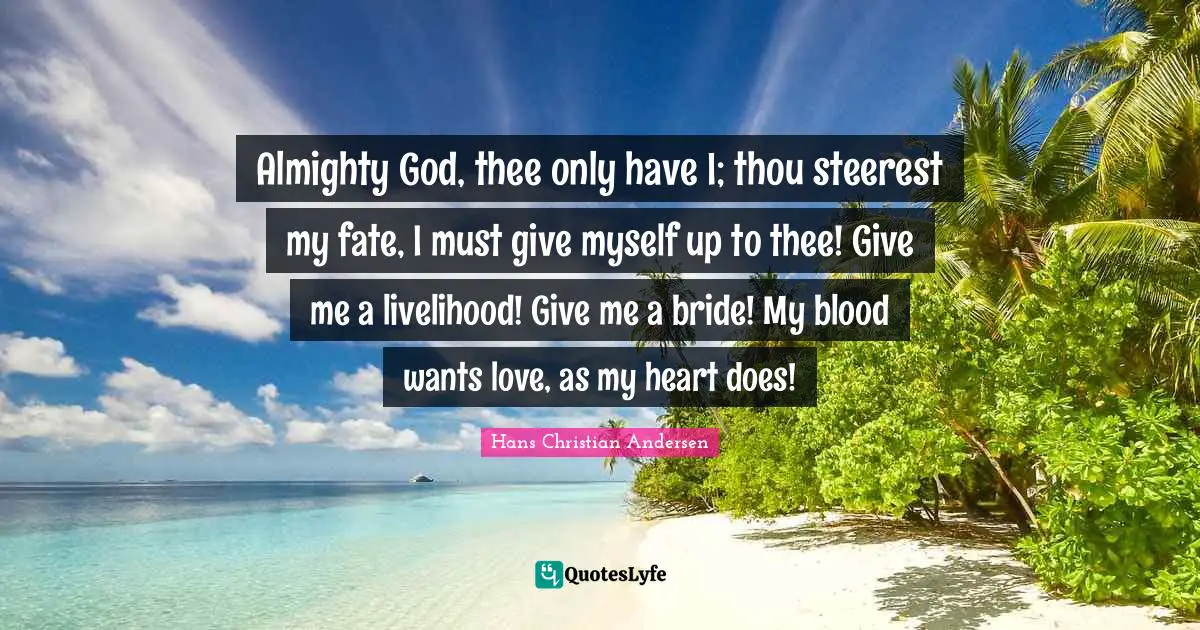 Almighty God, thee only have I; thou steerest my fate, I must give myself up to thee! Give me a livelihood! Give me a bride! My blood wants love, as my heart does!