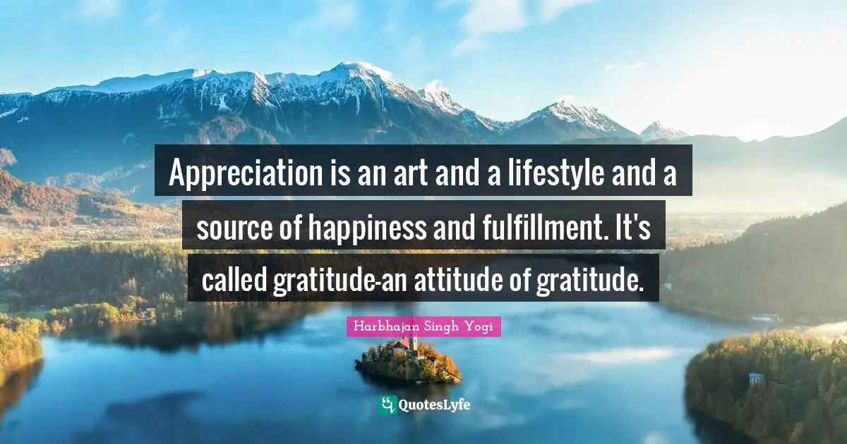 Appreciation is an art and a lifestyle and a source of happiness and fulfillment. It's called gratitude-an attitude of gratitude.