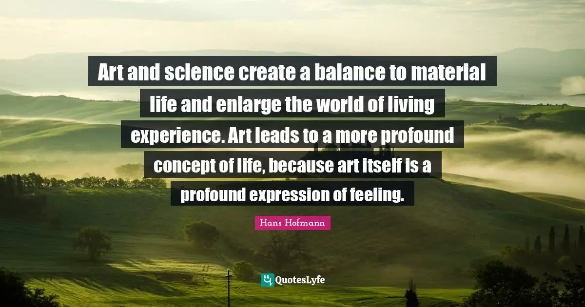 Art and science create a balance to material life and enlarge the world of living experience. Art leads to a more profound concept of life, because art itself is a profound expression of feeling.