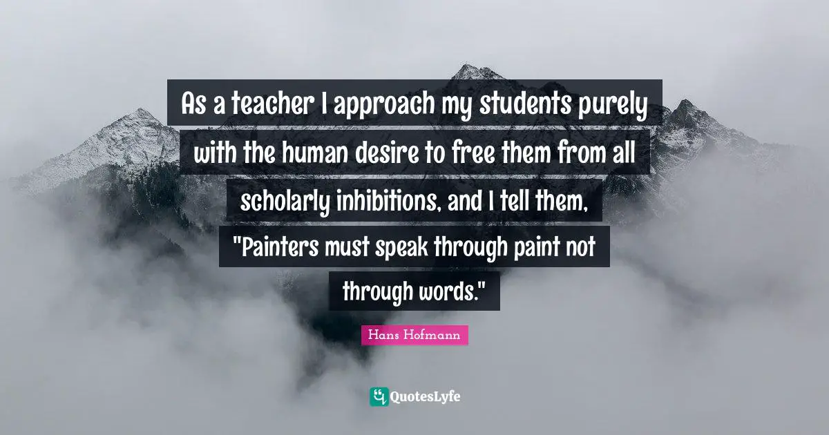 As a teacher I approach my students purely with the human desire to free them from all scholarly inhibitions, and I tell them, "Painters must speak through paint not through words."