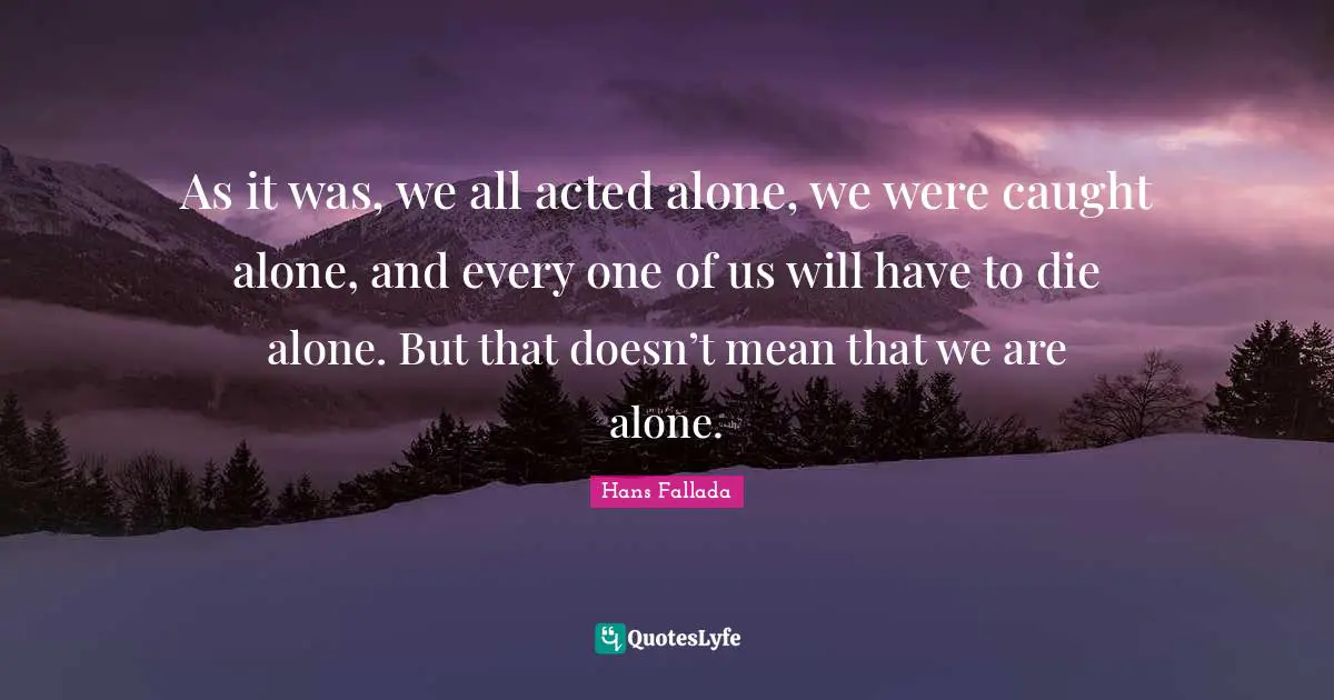 As it was, we all acted alone, we were caught alone, and every one of us will have to die alone. But that doesn’t mean that we are alone.