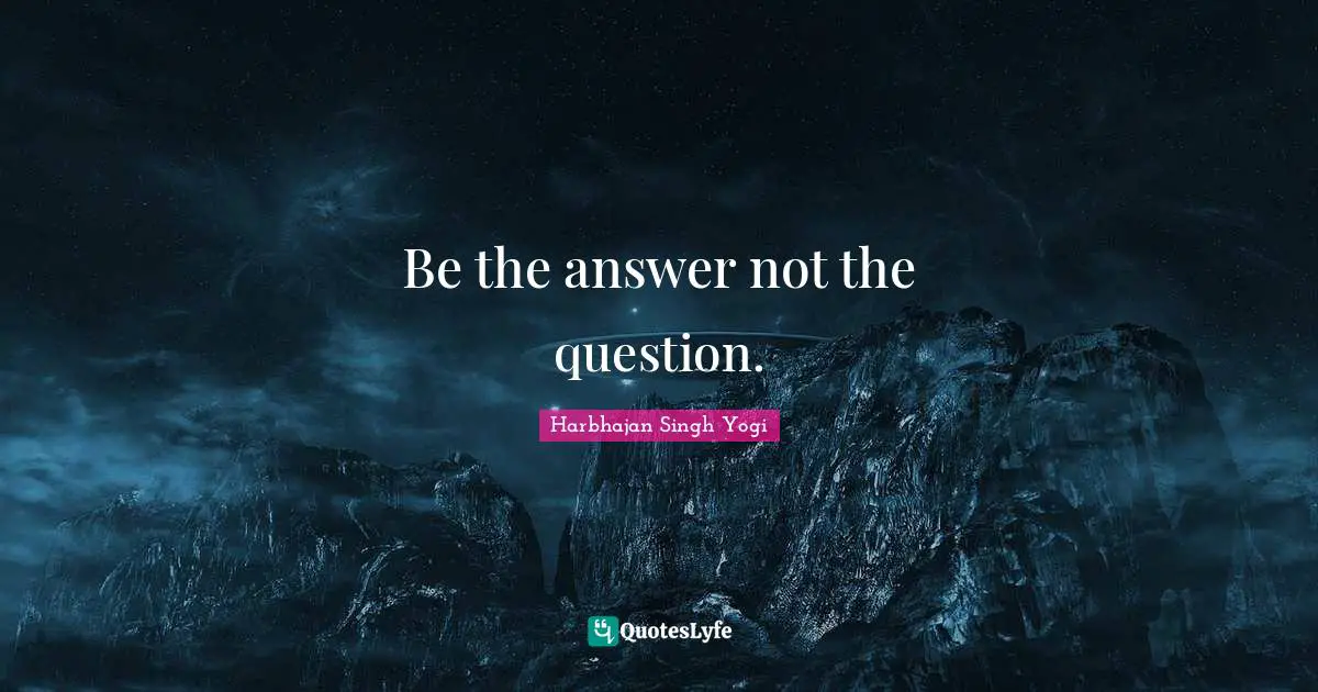Be the answer not the question.