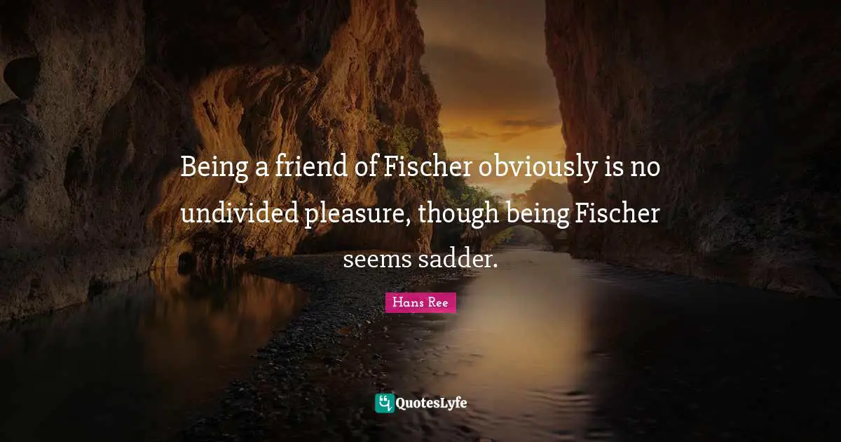 Fischer Quotes: "Being a friend of Fischer obviously is no undivided pleasure, though being Fischer seems sadder."