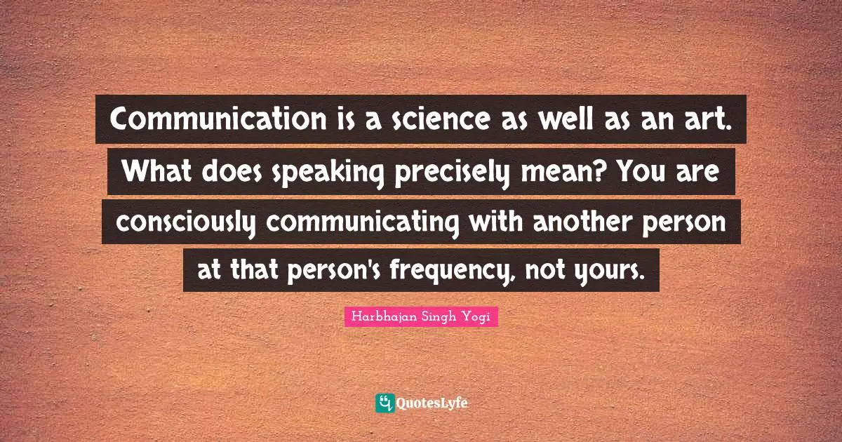 Communication is a science as well as an art. What does speaking precisely mean? You are consciously communicating with another person at that person's frequency, not yours.