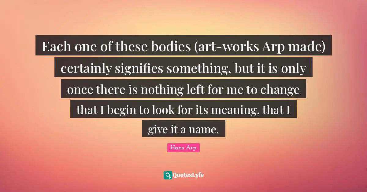 Each one of these bodies (art-works Arp made) certainly signifies something, but it is only once there is nothing left for me to change that I begin to look for its meaning, that I give it a name.