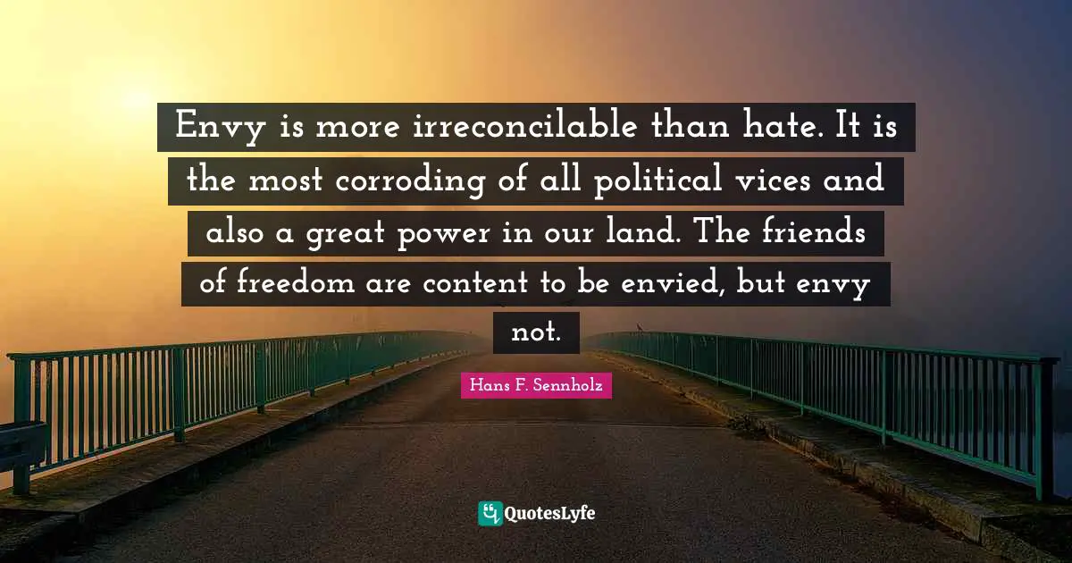 Envy is more irreconcilable than hate. It is the most corroding of all political vices and also a great power in our land. The friends of freedom are content to be envied, but envy not.
