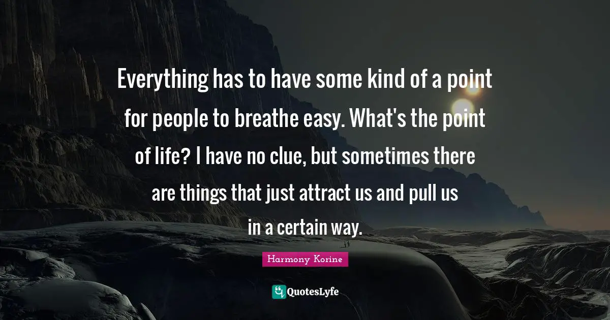 Everything has to have some kind of a point for people to breathe easy. What's the point of life? I have no clue, but sometimes there are things that just attract us and pull us in a certain way.