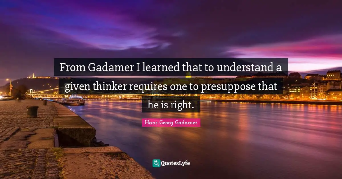 From Gadamer I learned that to understand a given thinker requires one to presuppose that he is right.