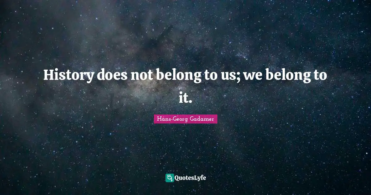 History does not belong to us; we belong to it.