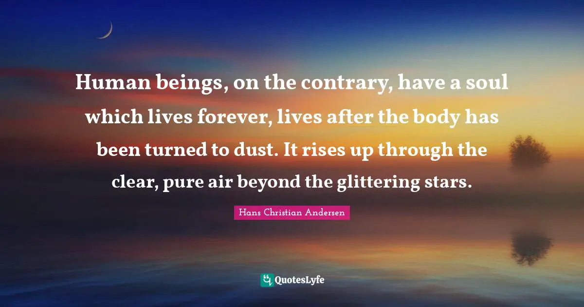 Human beings, on the contrary, have a soul which lives forever, lives after the body has been turned to dust. It rises up through the clear, pure air beyond the glittering stars.
