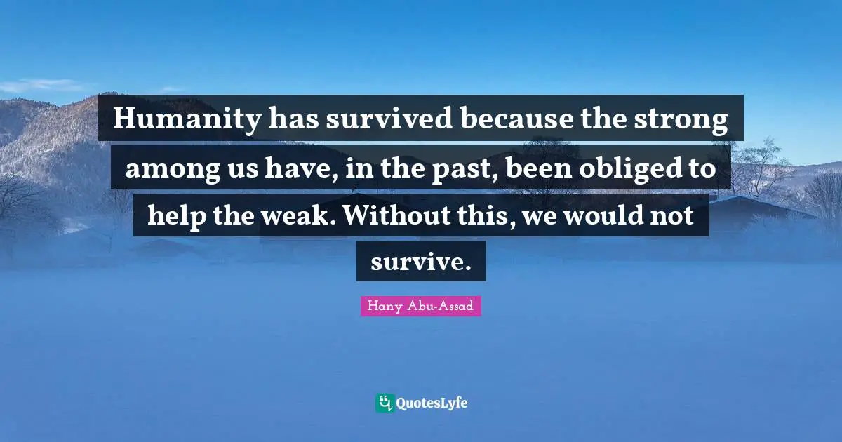 Humanity has survived because the strong among us have, in the past, been obliged to help the weak. Without this, we would not survive.