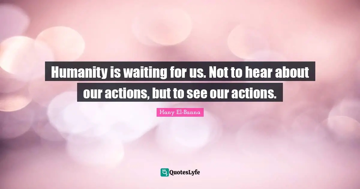 Humanity is waiting for us. Not to hear about our actions, but to see our actions.