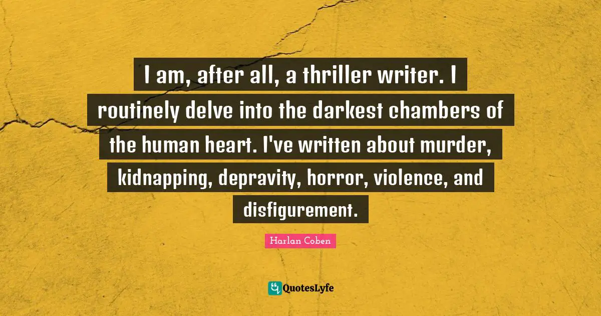 Kidnapping Quotes: "I am, after all, a thriller writer. I routinely delve into the darkest chambers of the human heart. I've written about murder, kidnapping, depravity, horror, violence, and disfigurement."