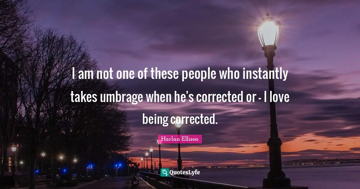 I am not one of these people who instantly takes umbrage when he's corrected or - I love being corrected.