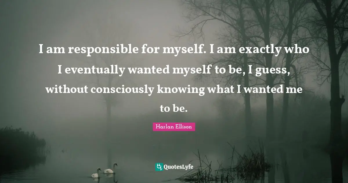 I am responsible for myself. I am exactly who I eventually wanted myself to be, I guess, without consciously knowing what I wanted me to be.