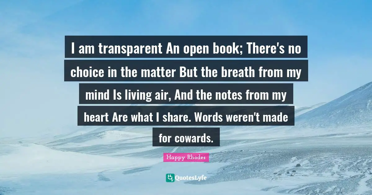 I am transparent An open book; There's no choice in the matter But the breath from my mind Is living air, And the notes from my heart Are what I share. Words weren't made for cowards.