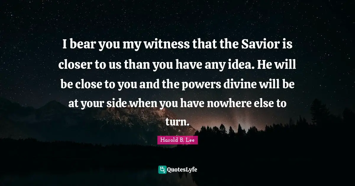 I bear you my witness that the Savior is closer to us than you have any idea. He will be close to you and the powers divine will be at your side when you have nowhere else to turn.
