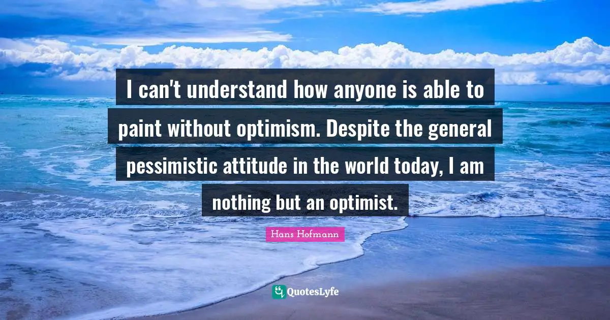 I can't understand how anyone is able to paint without optimism. Despite the general pessimistic attitude in the world today, I am nothing but an optimist.