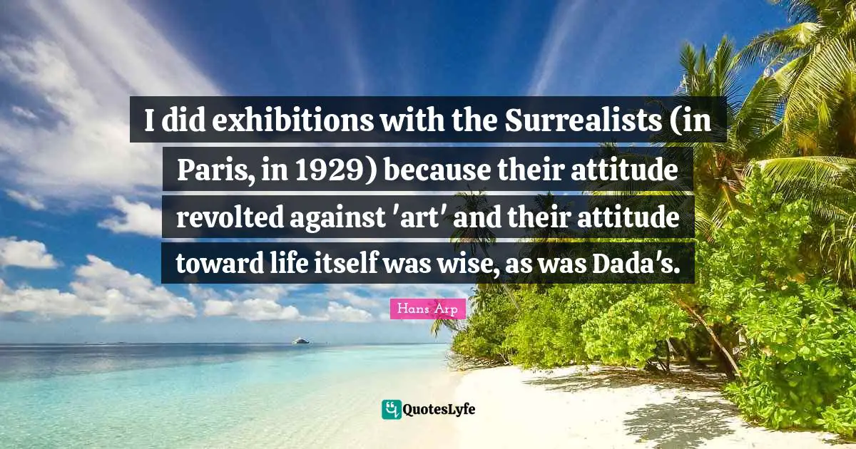 I did exhibitions with the Surrealists (in Paris, in 1929) because their attitude revolted against 'art' and their attitude toward life itself was wise, as was Dada's.
