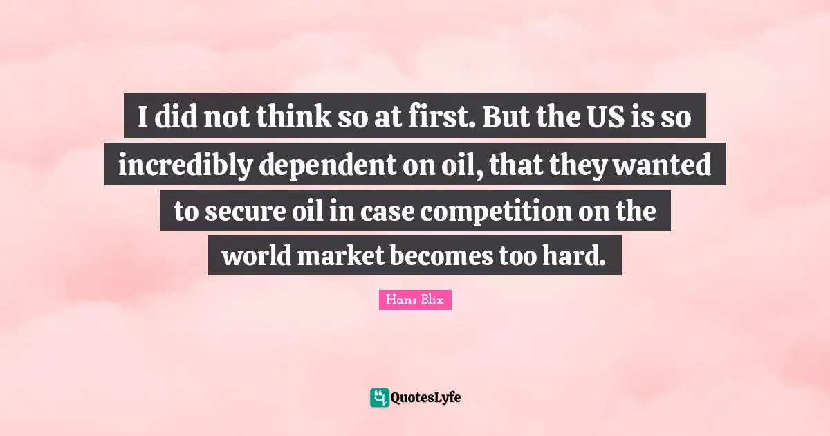 Hans Blix Quotes: "I did not think so at first. But the US is so incredibly dependent on oil, that they wanted to secure oil in case competition on the world market becomes too hard."