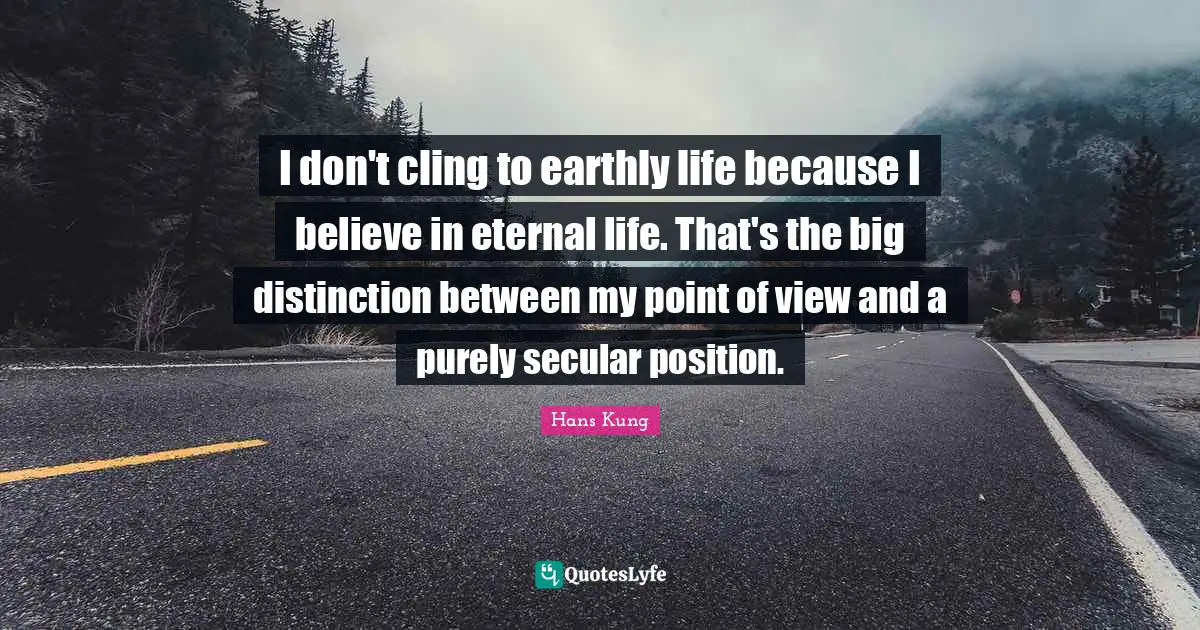 I don't cling to earthly life because I believe in eternal life. That's the big distinction between my point of view and a purely secular position.
